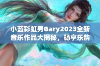 小蓝彩虹男Gary2023全新音乐作品大揭秘，畅享乐韵之旅