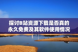 探讨B站资源下载是否真的永久免费及其软件使用情况