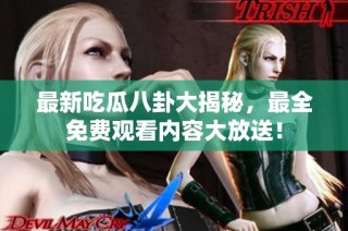 最新吃瓜八卦大揭秘，最全免费观看内容大放送！