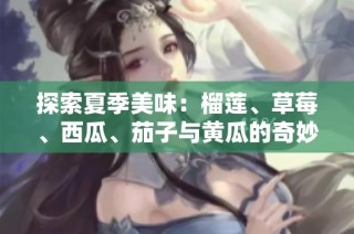 探索夏季美味：榴莲、草莓、西瓜、茄子与黄瓜的奇妙搭配！