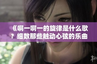 《啊一啊一的旋律是什么歌？细数那些触动心弦的乐曲》