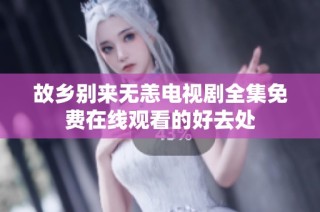 故乡别来无恙电视剧全集免费在线观看的好去处