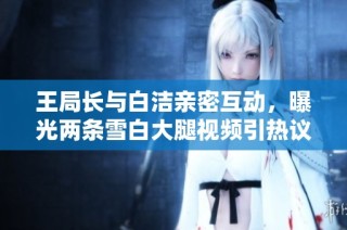 王局长与白洁亲密互动，曝光两条雪白大腿视频引热议
