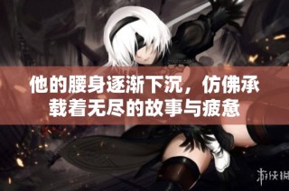 他的腰身逐渐下沉，仿佛承载着无尽的故事与疲惫