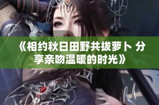 《相约秋日田野共拔萝卜 分享亲吻温暖的时光》