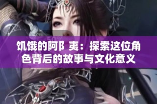 饥饿的阿阝夷：探索这位角色背后的故事与文化意义