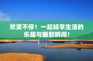欢笑不停！一起畅享生活的乐趣与幽默瞬间！