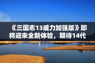 《三国志13威力加强版》即将迎来全新体验，期待14代推出！