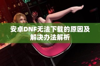 安卓DNF无法下载的原因及解决办法解析