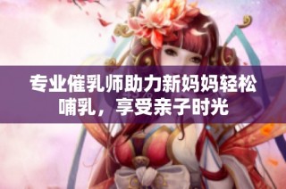 专业催乳师助力新妈妈轻松哺乳，享受亲子时光