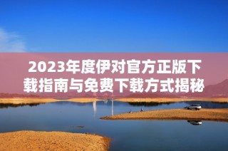 2023年度伊对官方正版下载指南与免费下载方式揭秘