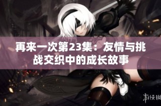 再来一次第23集：友情与挑战交织中的成长故事