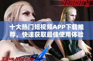 十大热门短视频APP下载推荐，快速获取最佳使用体验