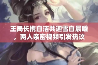 王局长携白洁共迎雪白晨曦，两人亲密视频引发热议