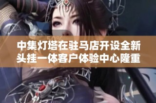 中集灯塔在驻马店开设全新头挂一体客户体验中心隆重启幕