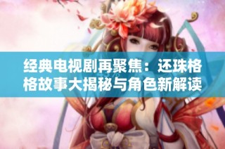 经典电视剧再聚焦：还珠格格故事大揭秘与角色新解读