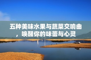 五种美味水果与蔬菜交响曲，唤醒你的味蕾与心灵