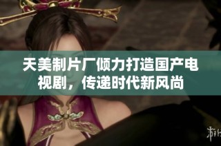 天美制片厂倾力打造国产电视剧，传递时代新风尚