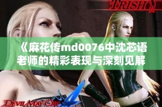 《麻花传md0076中沈芯语老师的精彩表现与深刻见解》