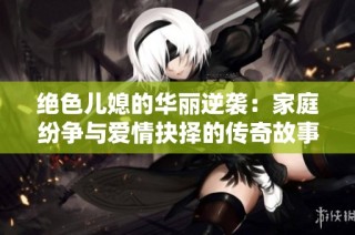 绝色儿媳的华丽逆袭：家庭纷争与爱情抉择的传奇故事