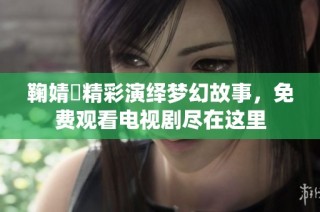 鞠婧祎精彩演绎梦幻故事，免费观看电视剧尽在这里