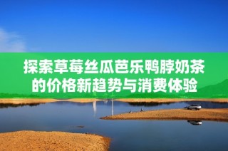 探索草莓丝瓜芭乐鸭脖奶茶的价格新趋势与消费体验