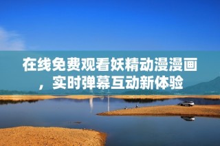 在线免费观看妖精动漫漫画，实时弹幕互动新体验