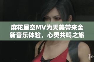 麻花星空MV为天美带来全新音乐体验，心灵共鸣之旅！