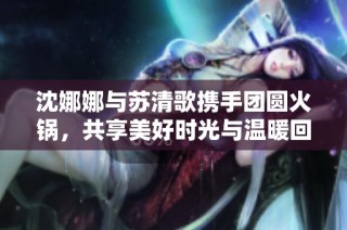 沈娜娜与苏清歌携手团圆火锅，共享美好时光与温暖回忆