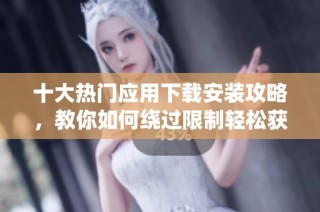 十大热门应用下载安装攻略，教你如何绕过限制轻松获取