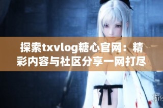 探索txvlog糖心官网：精彩内容与社区分享一网打尽