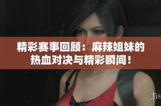 精彩赛事回顾：麻辣姐妹的热血对决与精彩瞬间！