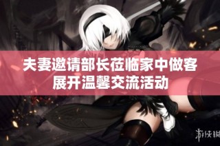 夫妻邀请部长莅临家中做客展开温馨交流活动