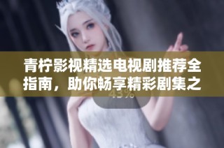 青柠影视精选电视剧推荐全指南，助你畅享精彩剧集之旅