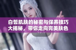 白皙肌肤的秘密与保养技巧大揭秘，带你走向完美肤色
