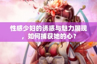 性感少妇的诱惑与魅力展现，如何捕获她的心？