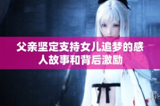 父亲坚定支持女儿追梦的感人故事和背后激励