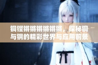 铜铿锵锵锵锵锵锵，探秘铜与钢的精彩世界与应用前景