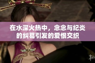 在水深火热中，念念与纪炎的纠葛引发的爱恨交织