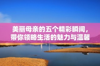 美丽母亲的五个精彩瞬间，带你领略生活的魅力与温馨