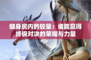 健身房内的较量：谁能赢得终极对决的荣耀与力量