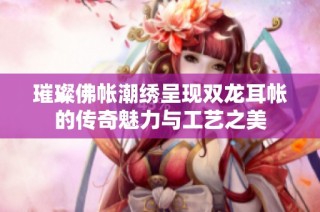 璀璨佛帐潮绣呈现双龙耳帐的传奇魅力与工艺之美