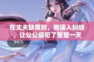 在丈夫缺席时，我误入纠缠，让公公侵犯了整整一天