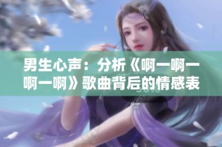 男生心声：分析《啊一啊一啊一啊》歌曲背后的情感表达