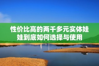 性价比高的两千多元实体娃娃到底如何选择与使用