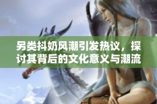 另类抖奶风潮引发热议，探讨其背后的文化意义与潮流趋势