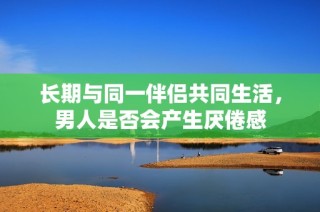 长期与同一伴侣共同生活，男人是否会产生厌倦感