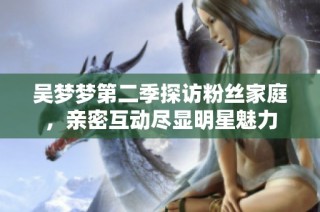 吴梦梦第二季探访粉丝家庭，亲密互动尽显明星魅力