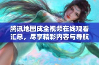 腾讯地图成全视频在线观看汇总，尽享精彩内容与导航服务