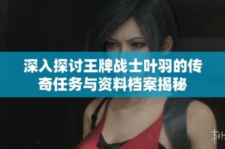 深入探讨王牌战士叶羽的传奇任务与资料档案揭秘